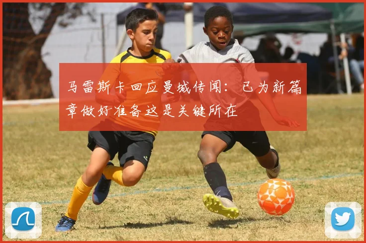 马雷斯卡回应曼城传闻：已为新篇章做好准备这是关键所在