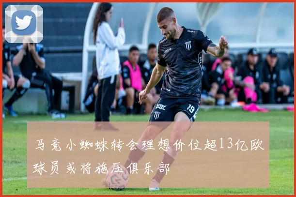 马竞小蜘蛛转会理想价位超13亿欧球员或将施压俱乐部
