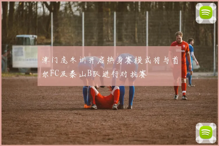 津门虎冬训开启热身赛模式将与首尔FC及泰山B队进行对抗赛