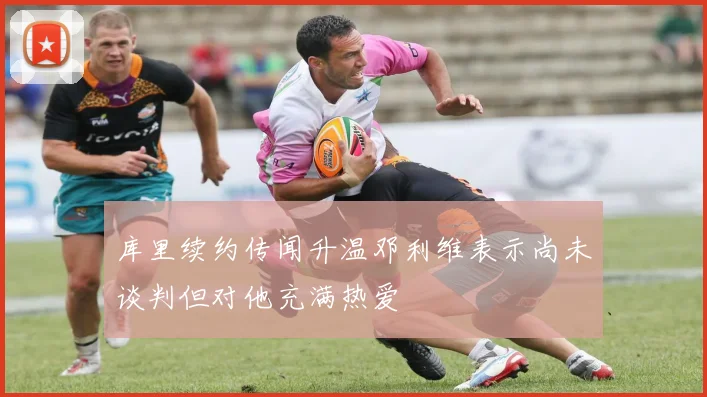 库里续约传闻升温邓利维表示尚未谈判但对他充满热爱