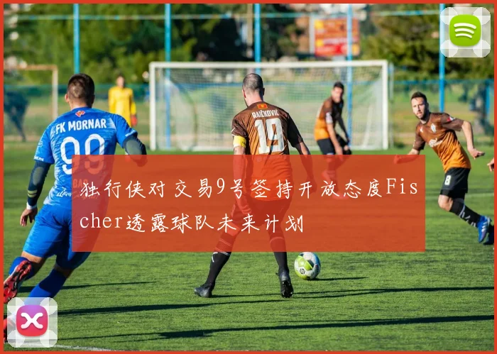 独行侠对交易9号签持开放态度Fischer透露球队未来计划