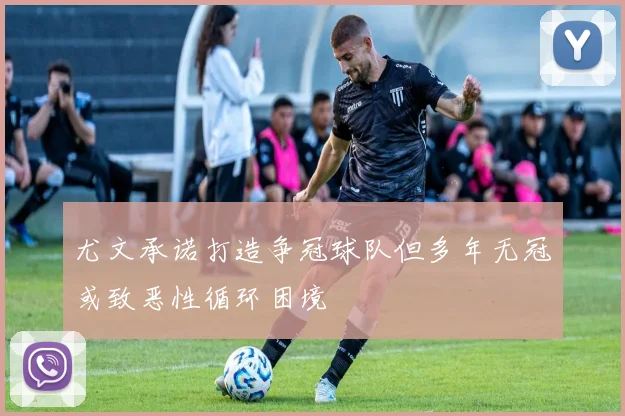 尤文承诺打造争冠球队但多年无冠或致恶性循环困境