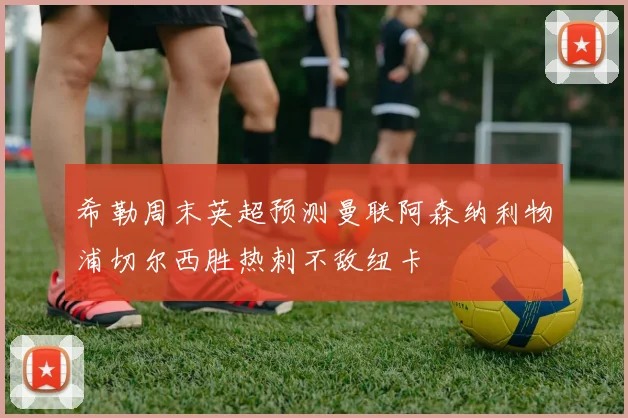 希勒周末英超预测曼联阿森纳利物浦切尔西胜热刺不敌纽卡