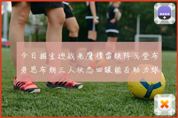 今日掘金迎战老鹰穆雷缺阵戈登布劳恩布朗三人状态回暖能否助力球队取胜