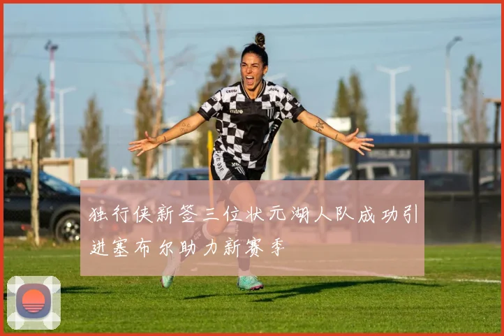 独行侠新签三位状元湖人队成功引进塞布尔助力新赛季