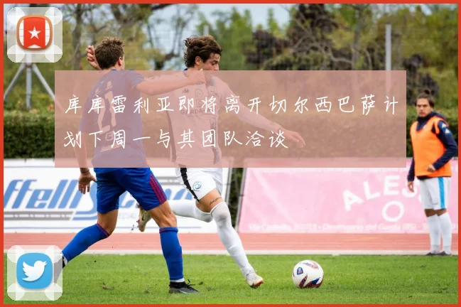 库库雷利亚即将离开切尔西巴萨计划下周一与其团队洽谈