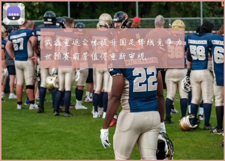 武磊重返合练提升国足锋线竞争力世预赛前景值得重新审视