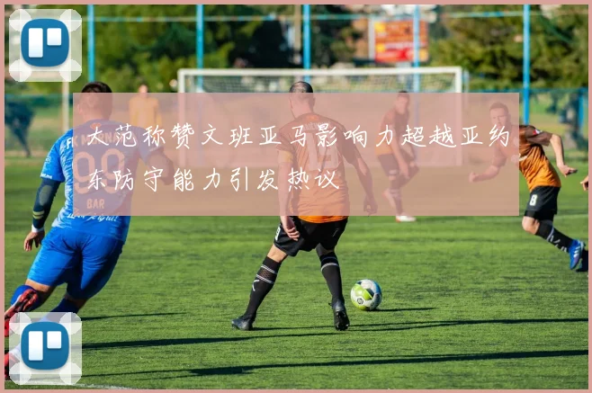 大范称赞文班亚马影响力超越亚约东防守能力引发热议