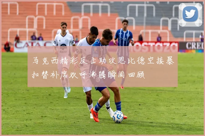 马克西精彩反击助攻恩比德空接暴扣替补席欢呼沸腾瞬间回顾