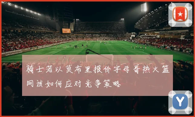 骑士若以莫布里报价字母哥热火篮网该如何应对竞争策略