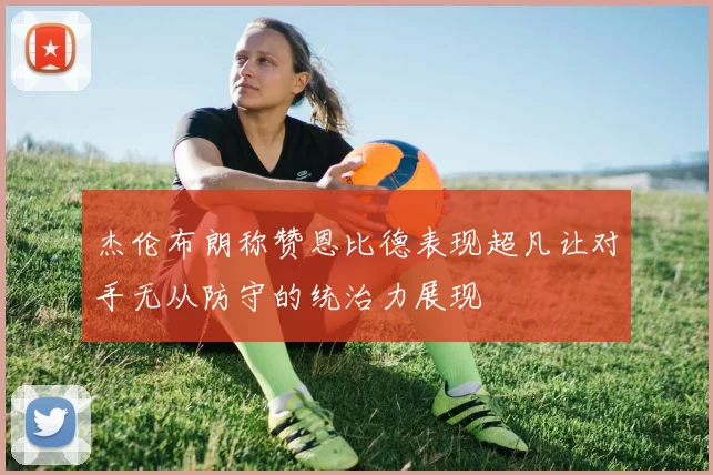 杰伦布朗称赞恩比德表现超凡让对手无从防守的统治力展现