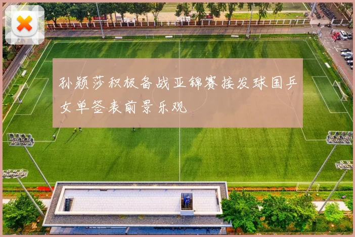 孙颖莎积极备战亚锦赛接发球国乒女单签表前景乐观