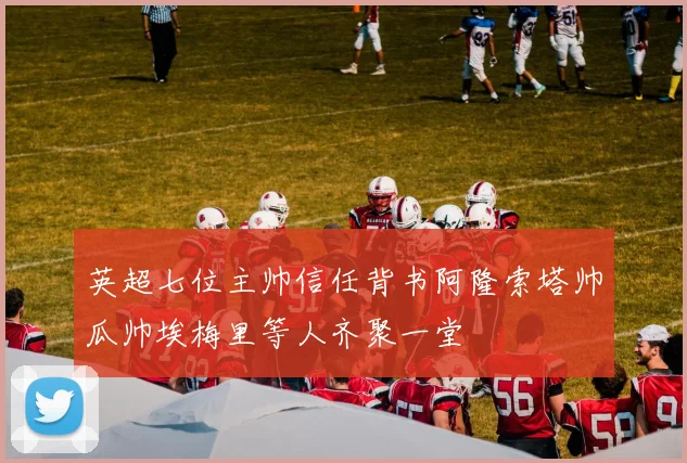 英超七位主帅信任背书阿隆索塔帅瓜帅埃梅里等人齐聚一堂