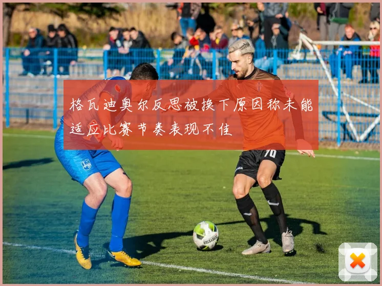格瓦迪奥尔反思被换下原因称未能适应比赛节奏表现不佳