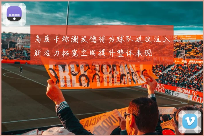 乌度卡称谢泼德将为球队进攻注入新活力拓宽空间提升整体表现