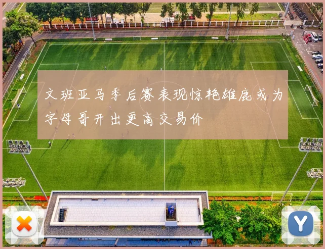 文班亚马季后赛表现惊艳雄鹿或为字母哥开出更高交易价