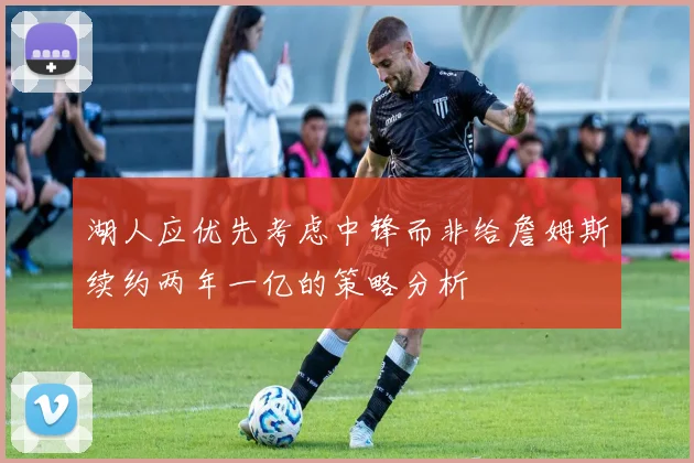 湖人应优先考虑中锋而非给詹姆斯续约两年一亿的策略分析