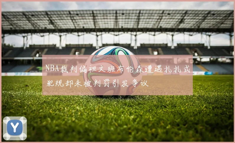 NBA裁判偏袒文班布伦森遭遇扎扎式犯规却未被判罚引发争议