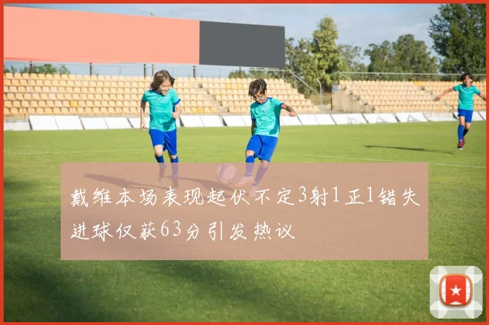 戴维本场表现起伏不定3射1正1错失进球仅获63分引发热议