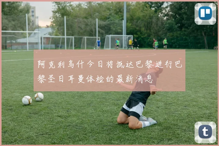阿克利乌什今日将抵达巴黎进行巴黎圣日耳曼体检的最新消息