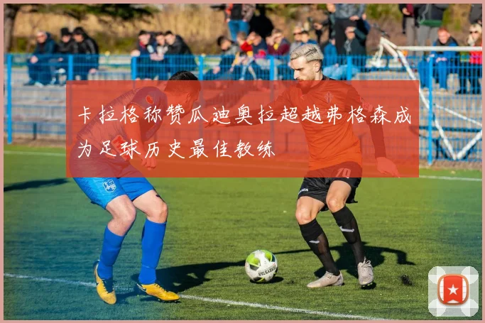 卡拉格称赞瓜迪奥拉超越弗格森成为足球历史最佳教练