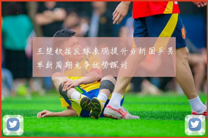王楚钦接发球表现提升分析国乒男单新周期竞争优势探讨