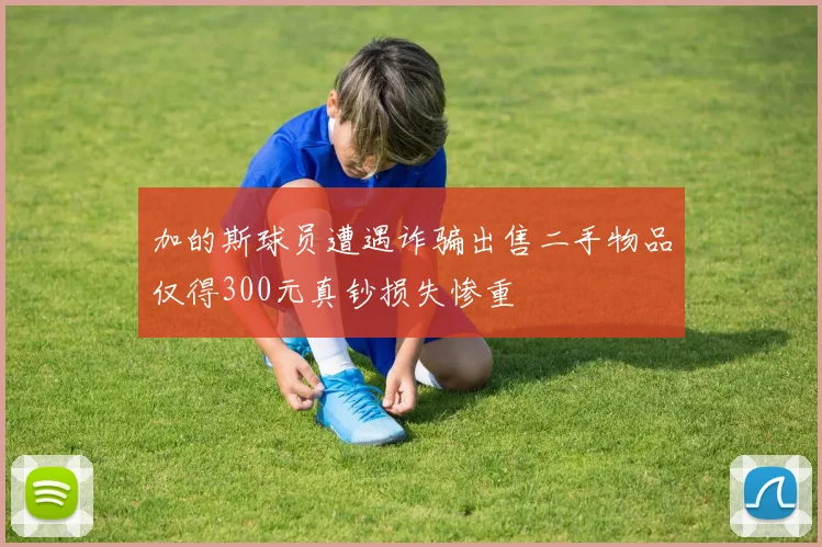 加的斯球员遭遇诈骗出售二手物品仅得300元真钞损失惨重