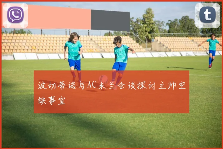 波切蒂诺与AC米兰会谈探讨主帅空缺事宜