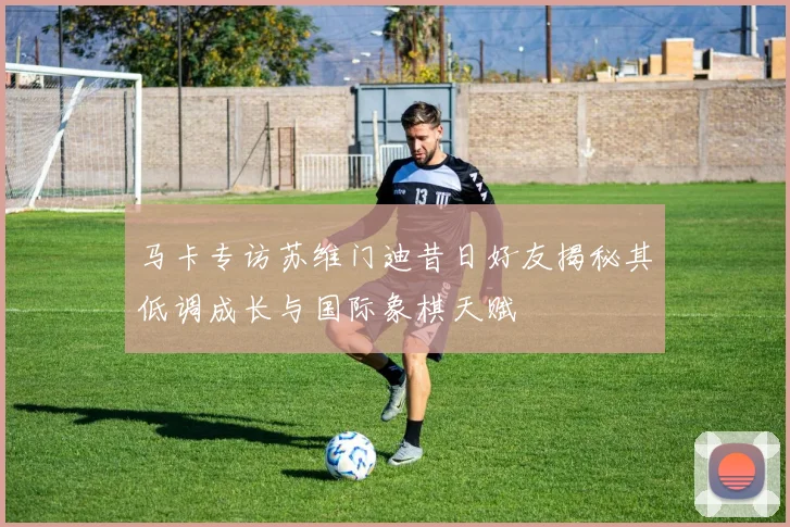马卡专访苏维门迪昔日好友揭秘其低调成长与国际象棋天赋