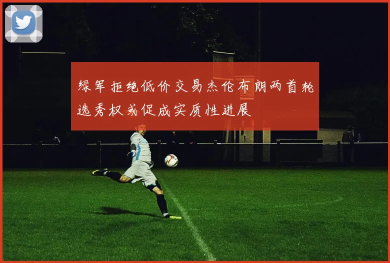 绿军拒绝低价交易杰伦布朗两首轮选秀权或促成实质性进展