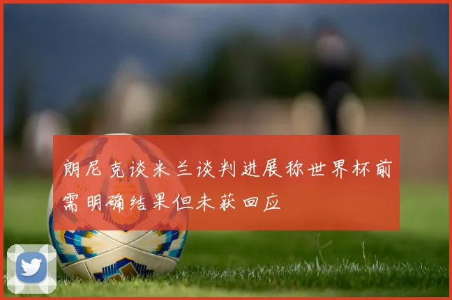 朗尼克谈米兰谈判进展称世界杯前需明确结果但未获回应
