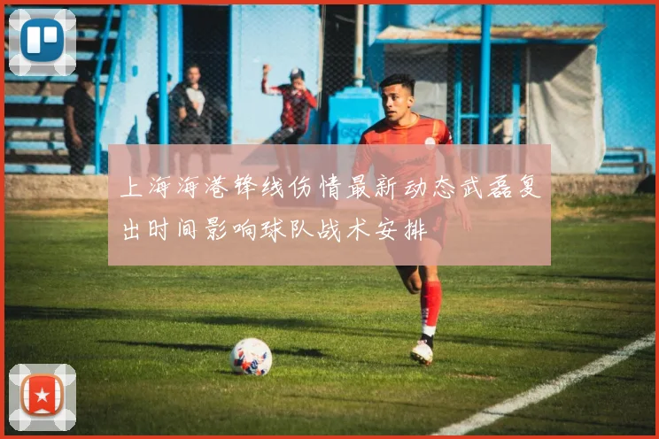 上海海港锋线伤情最新动态武磊复出时间影响球队战术安排