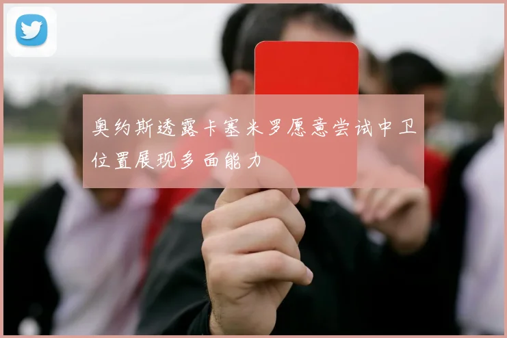 奥约斯透露卡塞米罗愿意尝试中卫位置展现多面能力